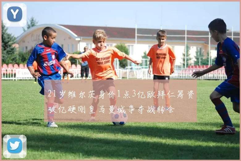 21岁维尔茨身价1点3亿欧拜仁筹资破亿硬刚皇马曼城争夺战转会